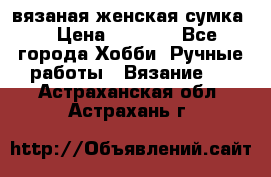 вязаная женская сумка  › Цена ­ 2 500 - Все города Хобби. Ручные работы » Вязание   . Астраханская обл.,Астрахань г.